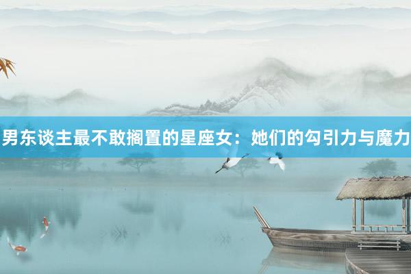 男东谈主最不敢搁置的星座女：她们的勾引力与魔力