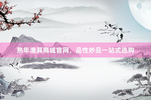 熟年渔具商城官网，品性妙品一站式选购